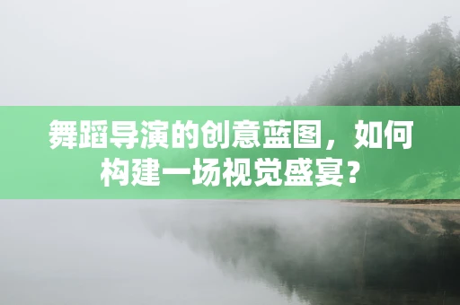 舞蹈导演的创意蓝图，如何构建一场视觉盛宴？