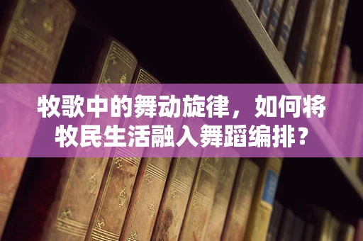 牧歌中的舞动旋律，如何将牧民生活融入舞蹈编排？