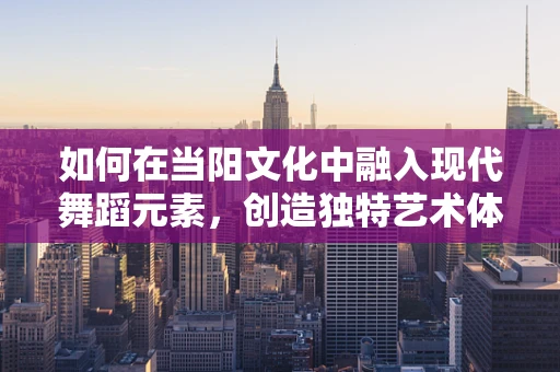 如何在当阳文化中融入现代舞蹈元素，创造独特艺术体验？