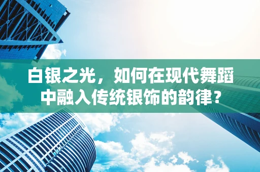 白银之光，如何在现代舞蹈中融入传统银饰的韵律？