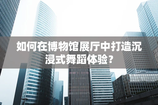 如何在博物馆展厅中打造沉浸式舞蹈体验？