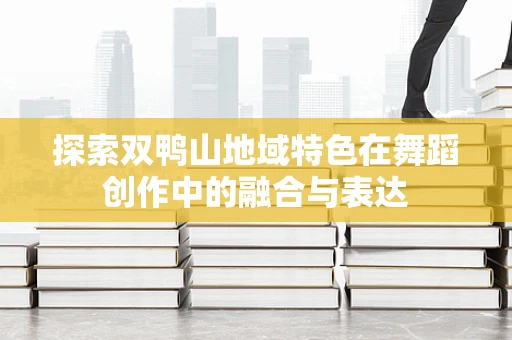 探索双鸭山地域特色在舞蹈创作中的融合与表达