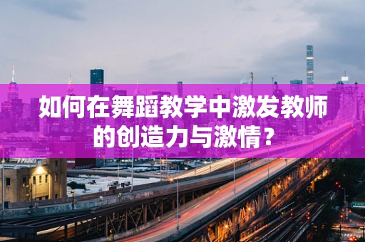 如何在舞蹈教学中激发教师的创造力与激情？