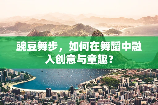 豌豆舞步，如何在舞蹈中融入创意与童趣？