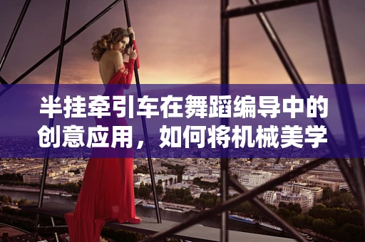 半挂牵引车在舞蹈编导中的创意应用，如何将机械美学融入舞台？