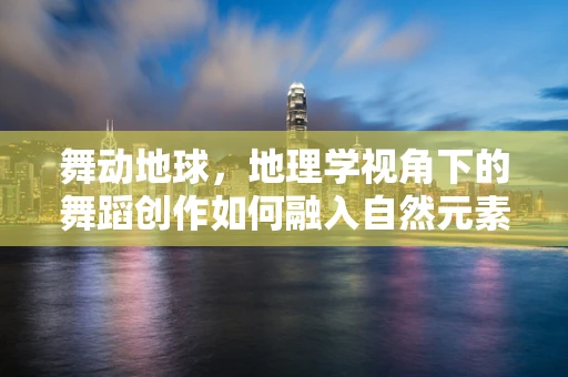 舞动地球，地理学视角下的舞蹈创作如何融入自然元素？