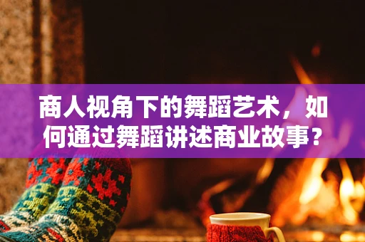 商人视角下的舞蹈艺术，如何通过舞蹈讲述商业故事？