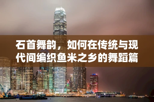 石首舞韵，如何在传统与现代间编织鱼米之乡的舞蹈篇章？