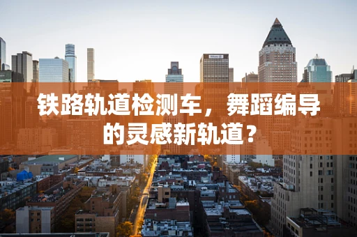铁路轨道检测车，舞蹈编导的灵感新轨道？