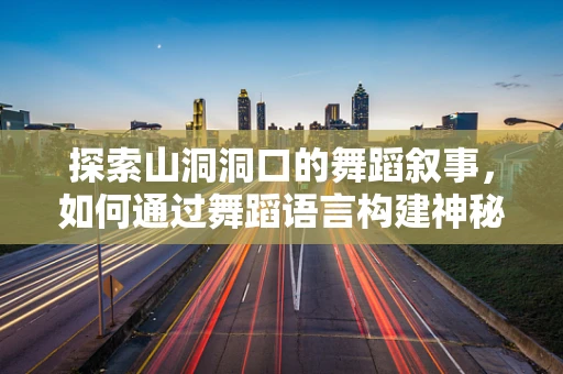 探索山洞洞口的舞蹈叙事，如何通过舞蹈语言构建神秘而深邃的场景？