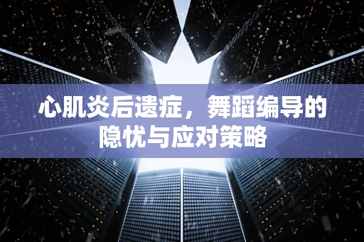 心肌炎后遗症，舞蹈编导的隐忧与应对策略