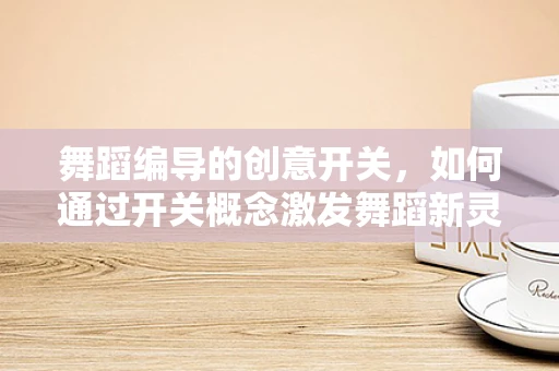 舞蹈编导的创意开关，如何通过开关概念激发舞蹈新灵感？