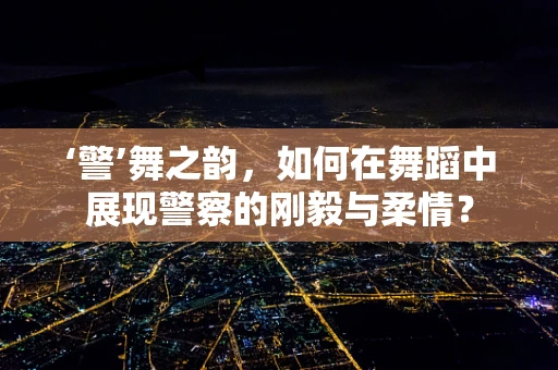 ‘警’舞之韵，如何在舞蹈中展现警察的刚毅与柔情？