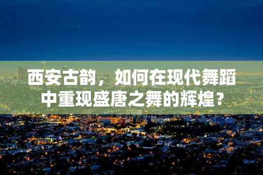西安古韵，如何在现代舞蹈中重现盛唐之舞的辉煌？