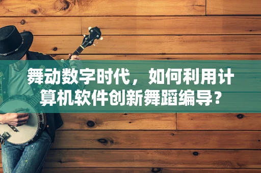 舞动数字时代，如何利用计算机软件创新舞蹈编导？