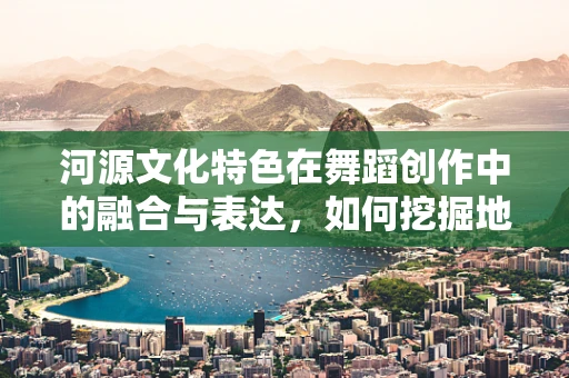 河源文化特色在舞蹈创作中的融合与表达，如何挖掘地方色彩？