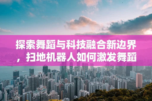 探索舞蹈与科技融合新边界，扫地机器人如何激发舞蹈编导的创意灵感？