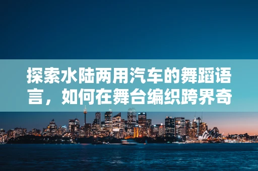 探索水陆两用汽车的舞蹈语言，如何在舞台编织跨界奇观？