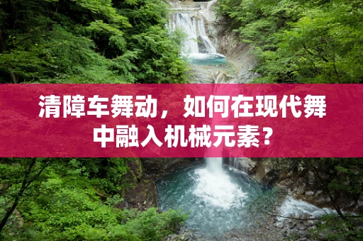 清障车舞动，如何在现代舞中融入机械元素？