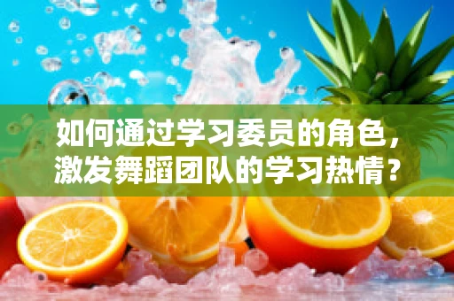 如何通过学习委员的角色，激发舞蹈团队的学习热情？