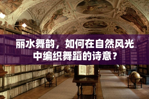 丽水舞韵，如何在自然风光中编织舞蹈的诗意？