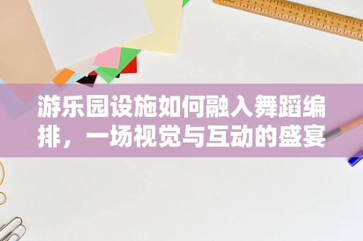 游乐园设施如何融入舞蹈编排，一场视觉与互动的盛宴？