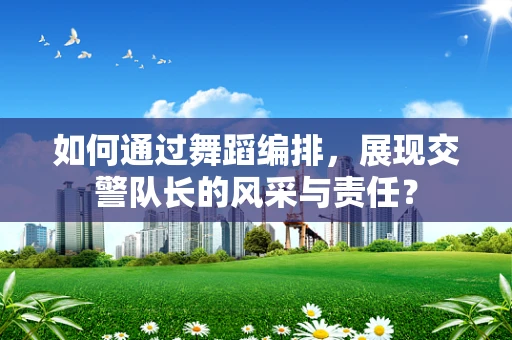 如何通过舞蹈编排，展现交警队长的风采与责任？
