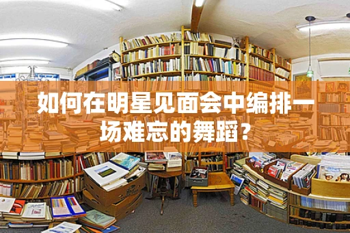 如何在明星见面会中编排一场难忘的舞蹈？
