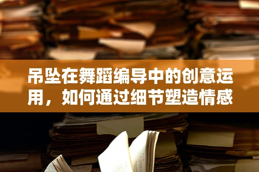 吊坠在舞蹈编导中的创意运用，如何通过细节塑造情感深度？