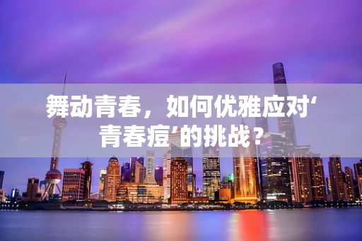 舞动青春，如何优雅应对‘青春痘’的挑战？