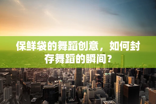 保鲜袋的舞蹈创意，如何封存舞蹈的瞬间？