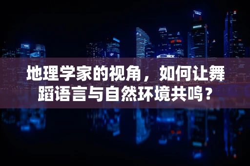地理学家的视角，如何让舞蹈语言与自然环境共鸣？