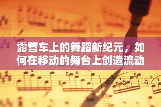 露营车上的舞蹈新纪元，如何在移动的舞台上创造流动的艺术？