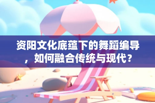 资阳文化底蕴下的舞蹈编导，如何融合传统与现代？