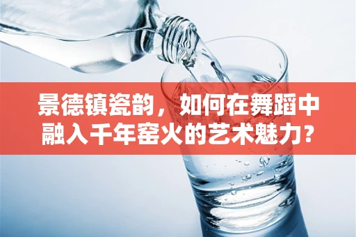 景德镇瓷韵，如何在舞蹈中融入千年窑火的艺术魅力？