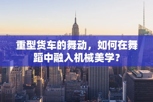 重型货车的舞动，如何在舞蹈中融入机械美学？