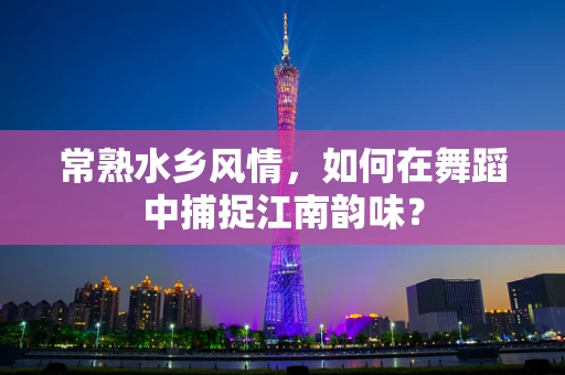 常熟水乡风情，如何在舞蹈中捕捉江南韵味？