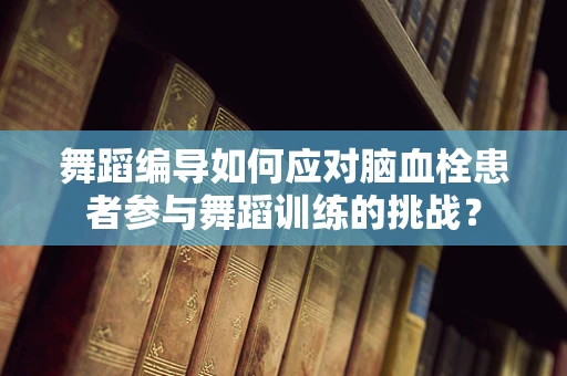 舞蹈编导如何应对脑血栓患者参与舞蹈训练的挑战？