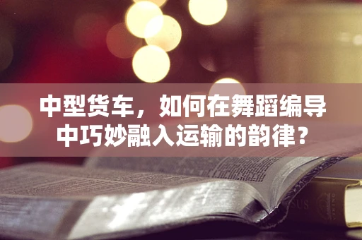 中型货车，如何在舞蹈编导中巧妙融入运输的韵律？