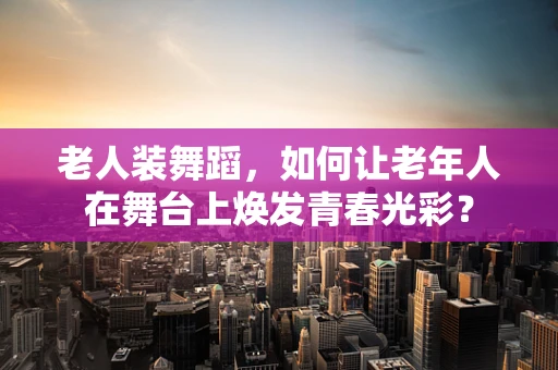 老人装舞蹈，如何让老年人在舞台上焕发青春光彩？