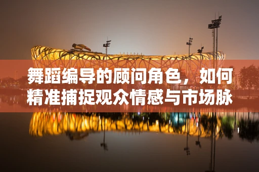 舞蹈编导的顾问角色，如何精准捕捉观众情感与市场脉搏？
