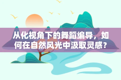 从化视角下的舞蹈编导，如何在自然风光中汲取灵感？