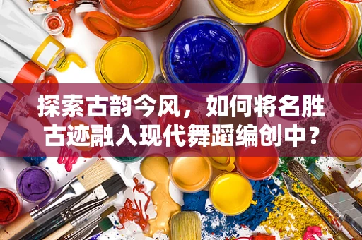 探索古韵今风，如何将名胜古迹融入现代舞蹈编创中？