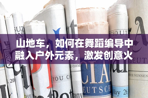 山地车，如何在舞蹈编导中融入户外元素，激发创意火花？