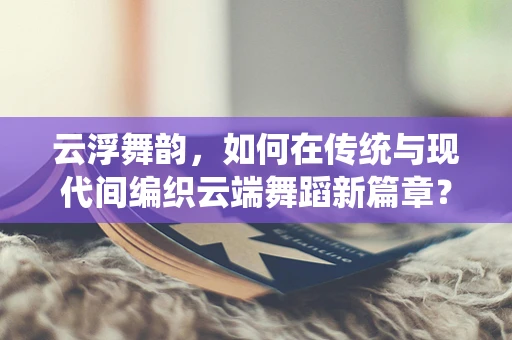 云浮舞韵，如何在传统与现代间编织云端舞蹈新篇章？