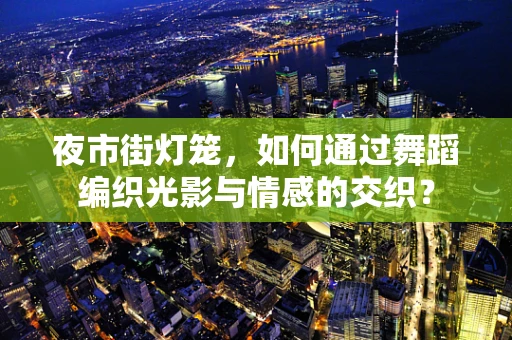 夜市街灯笼，如何通过舞蹈编织光影与情感的交织？