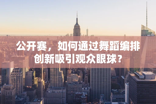 公开赛，如何通过舞蹈编排创新吸引观众眼球？