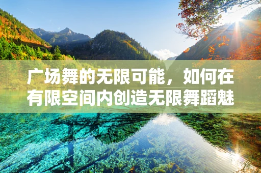 广场舞的无限可能，如何在有限空间内创造无限舞蹈魅力？