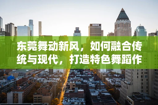 东莞舞动新风，如何融合传统与现代，打造特色舞蹈作品？