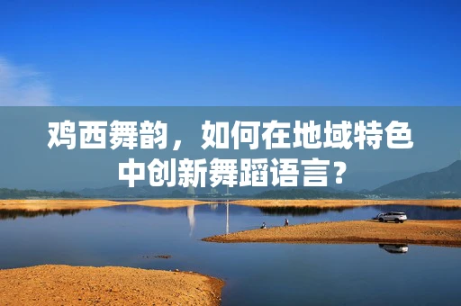鸡西舞韵，如何在地域特色中创新舞蹈语言？
